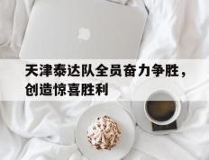 开云平台-包含天津泰达队全员奋力争胜，创造惊喜胜利的词条