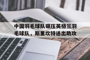 开云体育入口-中国羽毛球队碾压英格兰羽毛球队，斯里坎特送出助攻的简单介绍
