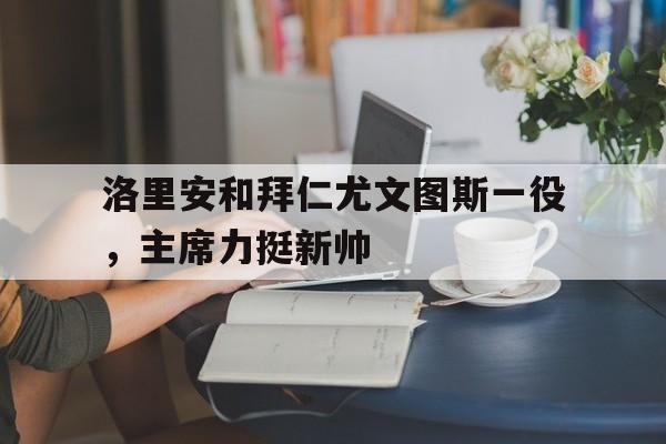 开云体育官方网站-包含洛里安和拜仁尤文图斯一役，主席力挺新帅的词条