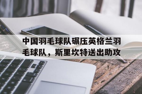 开云体育入口-中国羽毛球队碾压英格兰羽毛球队，斯里坎特送出助攻的简单介绍